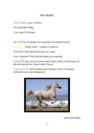 EL CAVALL


Nom científic: equus caballus.

Pes: entre 400 i 600kg.

Edat: entre 25 i 30 anys.



On viu? Si no és salvatge viu a la granja; és un animal terrestre.

Què menja? Menja herba i vegetals; és herbívor.

D’on neix? De la panxa de la mare; és vivípar.

Com s’alimenta? De la llet de la mare; és un mamífer.

Com és? És gran i pot ser de color marró, negre o blanc, o amb taques. Té
pèl curt arreu del cos i llarg al cabell i la cua.

Com es mouen? Amb les quatre potes caminen i corren. Es netegen
mútuament com si es mosseguessin.




                                                          Autors: Izan i Martí.


                                      3
 
