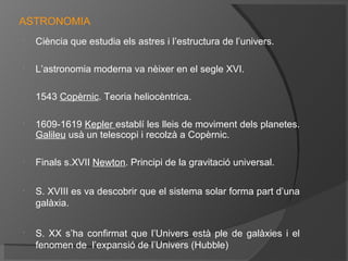ASTRONOMIA
•

Ciència que estudia els astres i l’estructura de l’univers.

•

L’astronomia moderna va nèixer en el segle XVI.

•

1543 Copèrnic. Teoria heliocèntrica.

•

•

•

•

1609-1619 Kepler establí les lleis de moviment dels planetes.
Galileu usà un telescopi i recolzà a Copèrnic.
Finals s.XVII Newton. Principi de la gravitació universal.
S. XVIII es va descobrir que el sistema solar forma part d’una
galàxia.
S. XX s’ha confirmat que l’Univers està ple de galàxies i el
fenomen de l’expansió de l’Univers (Hubble)

 