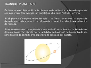 TRÀNSITS PLANETARIS
Es basa en una observació de la disminució de la lluentor de l'estrella quan un
cos més obscur (per exemple, un planeta) es situa entre l'estrella i la Terra.
Si el planeta s'interposa entre l'estrella i la Terra, disminueix la superfície
d'estrella que podem veure i, com el planeta no emet llum, disminueix la lluentor
de l'estrella.
Si les observacions corresponents a una variació en la lluentor de l'estrella es
deuen al trànsit d'un planeta per davant d'ella, la disminució de lluentor ha de ser
periòdica i ha de coincidir amb el període de translació del planeta.

 