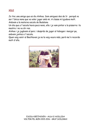 XILE
Jo tinc una amiga que es diu Ainhoa. Som amigues des de 1r . perquè va
ser l'única nena que va voler jugar amb mi. A classe m'ajudava molt.
Anàvem a la mateixa escola de Badalona
Un dia que a l'escola havia pocs nens, ella i jo vam pintar a la pissarra i la
mestra i no va dir res.
Ainhoa i jo jugàvem al parc i després de jugar al tobogan i menjar pa,
anàvem juntes a l'escola.
Quan vaig venir al Beethoven ja no la vaig veure més, però me'n recordo
molt d'ella.
ESCOLA BEETHOVEN – AULA D'ACOLLIDA
VOLTEM PEL MÓN 2015-2016 – GRUP SCOLOMA1
 