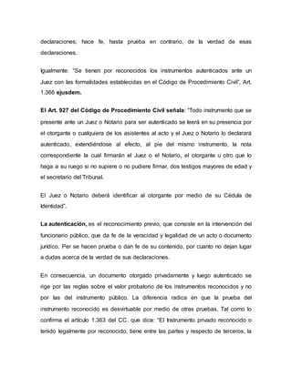 declaraciones; hace fe, hasta prueba en contrario, de la verdad de esas
declaraciones.
Igualmente: “Se tienen por reconocidos los instrumentos autenticados ante un
Juez con las formalidades establecidas en el Código de Procedimiento Civil”, Art.
1.366 ejusdem.
EI Art. 927 del Código de Procedimiento Civil señala: “Todo instrumento que se
presente ante un Juez o Notario para ser autenticado se leerá en su presencia por
el otorgante o cualquiera de los asistentes al acto y el Juez o Notario lo declarará
autenticado, extendiéndose al efecto, al pie del mismo instrumento, la nota
correspondiente la cual firmarán el Juez o el Notario, el otorgante u otro que lo
haga a su ruego si no supiere o no pudiere firmar, dos testigos mayores de edad y
el secretario del Tribunal.
El Juez o Notario deberá identificar al otorgante por medio de su Cédula de
Identidad”.
La autenticación, es el reconocimiento previo, que consiste en la intervención del
funcionario público, que da fe de la veracidad y legalidad de un acto o documento
jurídico. Per se hacen prueba o dan fe de su contenido, por cuanto no dejan lugar
a dudas acerca de la verdad de sus declaraciones.
En consecuencia, un documento otorgado privadamente y luego autenticado se
rige por las reglas sobre el valor probatorio de los instrumentos reconocidos y no
por las del instrumento público. La diferencia radica en que la prueba del
instrumento reconocido es desvirtuable por medio de otras pruebas. Tal como lo
confirma el artículo 1.363 del CC. que dice: “El Instrumento privado reconocido o
tenido legalmente por reconocido, tiene entre las partes y respecto de terceros, la
 