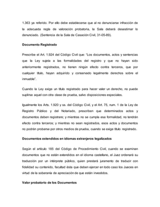 1.363 ya referido. Por ello debe establecerse que al no denunciarse infracción de
la adecuada regla de valoración probatoria, la Sala deberá desestimar lo
denunciado. (Sentencia de la Sala de Casación Civil, 31-05-89).
Documento Registrado
Prescribe el Art. 1.924 del Código Civil que: “Los documentos, actos y sentencias
que la Ley sujeta a las formalidades del registro y que no hayan sido
anteriormente registrados, no tienen ningún efecto contra terceros, que por
cualquier título, hayan adquirido y conservado legalmente derechos sobre el
inmueble”.
Cuando la Ley exige un título registrado para hacer valer un derecho, no puede
suplirse aquel con otra clase de prueba, salvo disposiciones especiales.
Igualmente los Arts. 1.920 y ss. del Código Civil, y el Art. 75, num. 1 de la Ley de
Registro Público y del Notariado, prescriben que determinados actos y
documentos deben registrare; y mientras no se cumpla esa formalidad, no tendrán
efecto contra terceros; y mientras no sean registrados, esos actos y documentos
no podrán probarse por otros medios de prueba, cuando se exige título registrado.
Documentos extendidos en idiomas extranjeros legalizados
Según el artículo 185 del Código de Procedimiento Civil, cuando se examinan
documentos que no están extendidos en el idioma castellano, el Juez ordenará su
traducción por un intérprete público, quien prestará juramento de traducir con
fidelidad su contenido, facultad ésta que deben ejercer en todo caso los Jueces en
virtud de la soberanía de apreciación de que están investidos.
Valor probatorio de los Documentos
 
