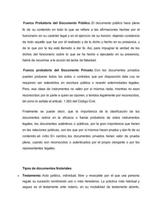 Fuerza Probatoria del Documento Público. El documento público hace plena
fe de su contenido en todo lo que se refiere a las afirmaciones hechas por el
funcionario en su carácter legal y en el ejercicio de su función, dejando constancia
de todo aquello que fue por él realizado y de lo dicho y hecho en su presencia, y
de lo que por la ley está llamado a dar fe. Así, para impugnar la verdad de los
dichos del funcionario sobre lo que se ha hecho o ejecutado en su presencia,
habrá de recurrirse a la acción de tacha de falsedad.
Fuerza probatoria del Documento Privado. Con los documentos privados
pueden probarse todos los actos o contratos que por disposición dela Ley no
requieran ser extendidos en escritura pública o revestir solemnidades legales.
Pero, esa clase de instrumentos no valen por sí mismos nada, mientras no sean
reconocidos por la parte a quien se oponen, o tenidos legalmente por reconocidos,
tal como lo señala el artículo 1.363 del Código Civil.
Finalmente se puede decir, que la importancia de la clasificación de los
documentos radica en la eficacia o fuerza probatoria de estos instrumentos
legales, los documentos auténticos o públicos, por la gran importancia que tienen
en las relaciones jurídicas, son los que por sí mismos hacen prueba y dan fe de su
contenido ab initio. En cambio, los documentos privados tienen valor de prueba
plena, cuando son reconocidos o autenticados por el propio otorgante o por los
representantes legales.
Tipos de documentos Notariales
 Testamento: Acto jurídico, individual, libre y revocable por el que una persona
regula su sucesión nombrando uno o más herederos. La práctica más habitual y
segura es el testamento ante notario, en su modalidad de testamento abierto.
 