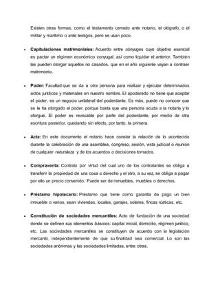 Existen otras formas, como el testamento cerrado ante notario, el ológrafo, o el
militar y marítimo o ante testigos, pero se usan poco.
 Capitulaciones matrimoniales: Acuerdo entre cónyuges cuyo objetivo esencial
es pactar un régimen económico conyugal, así como liquidar el anterior. También
las pueden otorgar aquellos no casados, que en el año siguiente vayan a contraer
matrimonio.
 Poder: Facultad que se da a otra persona para realizar y ejecutar determinados
actos jurídicos y materiales en nuestro nombre. El apoderado no tiene que aceptar
el poder, es un negocio unilateral del poderdante. Es más, puede no conocer que
se le ha otorgado el poder, porque basta que una persona acuda a la notaría y lo
otorgue. El poder es revocable por parte del poderdante, por medio de otra
escritura posterior, quedando sin efecto, por tanto, la primera.
 Acta: En este documento el notario hace constar la relación de lo acontecido
durante la celebración de una asamblea, congreso, sesión, vista judicial o reunión
de cualquier naturaleza y de los acuerdos o decisiones tomados.
 Compraventa: Contrato por virtud del cual uno de los contratantes se obliga a
transferir la propiedad de una cosa o derecho y el otro, a su vez, se obliga a pagar
por ello un precio convenido. Puede ser de inmuebles, muebles o derechos.
 Préstamo hipotecario: Préstamo que tiene como garantía de pago un bien
inmueble o varios, sean viviendas, locales, garajes, solares, fincas rústicas, etc.
 Constitución de sociedades mercantiles: Acto de fundación de una sociedad
donde se definen sus elementos básicos: capital inicial, domicilio, régimen jurídico,
etc. Las sociedades mercantiles se constituyen de acuerdo con la legislación
mercantil, independientemente de que su finalidad sea comercial. Lo son las
sociedades anónimas y las sociedades limitadas, entre otras.
 