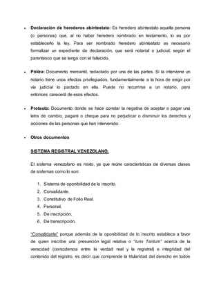  Declaración de herederos abintestato: Es heredero abintestato aquella persona
(o personas) que, al no haber heredero nombrado en testamento, lo es por
establecerlo la ley. Para ser nombrado heredero abintestato es necesario
formalizar un expediente de declaración, que será notarial o judicial, según el
parentesco que se tenga con el fallecido.
 Póliza: Documento mercantil, redactado por una de las partes. Si la interviene un
notario tiene unos efectos privilegiados, fundamentalmente a la hora de exigir por
vía judicial lo pactado en ella. Puede no recurrirse a un notario, pero
entonces carecerá de esos efectos.
 Protesto: Documento donde se hace constar la negativa de aceptar o pagar una
letra de cambio, pagaré o cheque para no perjudicar o disminuir los derechos y
acciones de las personas que han intervenido.
 Otros documentos
SISTEMA REGISTRAL VENEZOLANO.
El sistema venezolano es mixto, ya que reúne características de diversas clases
de sistemas como lo son:
1. Sistema de oponibilidad de lo inscrito.
2. Convalidante.
3. Constitutivo de Folio Real.
4. Personal.
5. De inscripción.
6. De transcripción.
“Convalidante” porque además de la oponibilidad de lo inscrito establece a favor
de quien inscribe una presunción legal relativa o “Iuris Tantum” acerca de la
veracidad (coincidencia entre la verdad real y la registral) e integridad del
contenido del registro, es decir que comprende la titularidad del derecho en todos
 