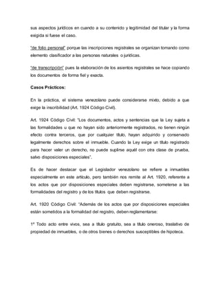 sus aspectos jurídicos en cuando a su contenido y legitimidad del titular y la forma
exigida si fuese el caso.
“de folio personal” porque las inscripciones registrales se organizan tomando como
elemento clasificador a las personas naturales o jurídicas.
“de transcripciòn” pues la elaboración de los asientos registrales se hace copiando
los documentos de forma fiel y exacta.
Casos Prácticos:
En la práctica, el sistema venezolano puede considerarse mixto, debido a que
exige la inscribilidad (Art. 1924 Código Civil).
Art. 1924 Código Civil: “Los documentos, actos y sentencias que la Ley sujeta a
las formalidades u que no hayan sido anteriormente registrados, no tienen ningún
efecto contra terceros, que por cualquier título, hayan adquirido y conservado
legalmente derechos sobre el inmueble. Cuando la Ley exige un título registrado
para hacer valer un derecho, no puede suplirse aquél con otra clase de prueba,
salvo disposiciones especiales”.
Es de hacer destacar que el Legislador venezolano se refiere a inmuebles
especialmente en este artículo, pero también nos remite al Art. 1920, referente a
los actos que por disposiciones especiales deben registrarse, someterse a las
formalidades del registro y de los títulos que deben registrarse.
Art. 1920 Código Civil: “Además de los actos que por disposiciones especiales
están sometidos a la formalidad del registro, deben reglamentarse:
1º Todo acto entre vivos, sea a título gratuito, sea a título oneroso, traslativo de
propiedad de inmuebles, o de otros bienes o derechos susceptibles de hipoteca.
 