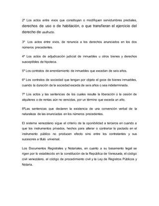 2º Los actos entre vivos que constituyan o modifiquen servidumbres prediales,
derechos de uso o de habitación, o que transfieran el ejercicio del
derecho de usufructo.
3º Los actos entre vivos, de renuncia a los derechos anunciados en los dos
números precedentes.
4º Los actos de adjudicación judicial de inmuebles u otros bienes y derechos
susceptibles de hipoteca.
5º Los contratos de arrendamiento de inmuebles que excedan de seis años.
6º Los contratos de sociedad que tengan por objeto el goce de bienes inmuebles,
cuando la duración de la sociedad exceda de seis años o sea indeterminada.
7º Los actos y las sentencias de los cuales resulte la liberación o la cesión de
alquileres o de rentas aún no vencidas, por un término que exceda un año.
8ºLas sentencias que declaren la existencia de una convención verbal de la
naturaleza de las enunciadas en los números precedentes.
El sistema venezolano sigue el criterio de la oponibilidad a terceros en cuando a
que los instrumentos privados, hechos para alterar o contrariar lo pactado en el
instrumento público no producen efecto sino entre los contratantes y sus
sucesores a título universal.
Los Documentos Registrales y Notariales, en cuanto a su basamento legal se
rigen por lo establecido en la constitución de la República de Venezuela, el código
civil venezolano, el código de procedimiento civil y la Ley de Registros Públicos y
Notaria.
 