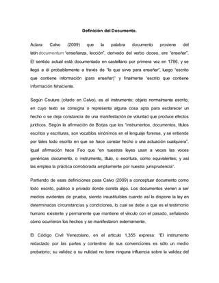 Definición del Documento.
Aclara Calvo (2009) que la palabra documento proviene del
latín documentum “enseñanza, lección”, derivado del verbo doceo, ere “enseñar”.
El sentido actual está documentado en castellano por primera vez en 1786, y se
llegó a él probablemente a través de “lo que sirve para enseñar”, luego “escrito
que contiene información (para enseñar)” y finalmente “escrito que contiene
información fehaciente.
Según Couture (citado en Calvo), es el instrumento; objeto normalmente escrito,
en cuyo texto se consigna o representa alguna cosa apta para esclarecer un
hecho o se deja constancia de una manifestación de voluntad que produce efectos
jurídicos. Según la afirmación de Borjas que los “instrumentos, documentos, títulos
escritos y escrituras, son vocablos sinónimos en el lenguaje forense, y se entiende
por tales todo escrito en que se hace constar hecho o una actuación cualquiera”.
Igual afirmación hace Feo que “en nuestras leyes usan a veces las voces
genéricas documento, o instrumento, título, o escritura, como equivalentes; y así
las emplea la práctica corroborada ampliamente por nuestra jurisprudencia”.
Partiendo de esas definiciones pasa Calvo (2009) a conceptuar documento como
todo escrito, público o privado donde consta algo. Los documentos vienen a ser
medios evidentes de prueba, siendo insustituibles cuando así lo dispone la ley en
determinadas circunstancias y condiciones, lo cual se debe a que es el testimonio
humano existente y permanente que mantiene el vínculo con el pasado, señalando
cómo ocurrieron los hechos y se manifestaron externamente.
El Código Civil Venezolano, en el artículo 1.355 expresa: “El instrumento
redactado por las partes y contentivo de sus convenciones es sólo un medio
probatorio; su validez o su nulidad no tiene ninguna influencia sobre la validez del
 