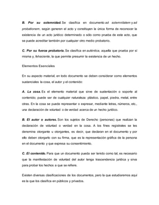 B. Por su solemnidad. Se clasifica en documento ad solemnitatem y ad
probationem, según generen el acto y constituyen la única forma de reconocer la
existencia de un acto jurídico determinado o sólo como prueba de este acto, que
se puede acreditar también por cualquier otro medio probatorio.
C. Por su fuerza probatoria. Se clasifica en auténtica, aquella que prueba por sí
misma y, fehaciente, la que permite presumir la existencia de un hecho.
Elementos Esenciales
En su aspecto material, en todo documento se deben considerar como elementos
sustanciales la cosa, el autor y el contenido:
A. La cosa. Es el elemento material que sirve de sustentación o soporte al
contenido; puede ser de cualquier naturaleza: plástico, papel, piedra, metal, entre
otras. En la cosa se puede representar o expresar, mediante letras, números, etc.,
una declaración de voluntad o de verdad acerca de un hecho jurídico.
B. El autor o autores. Son los sujetos de Derecho (personas) que realizan la
declaración de voluntad o verdad en la cosa. A los fines registrales se les
denomina otorgante u otorgantes, es decir, que declaran en el documento y por
ello deben otorgarlo con su firma, que es la representación gráfica de la persona
en el documento y que expresa su consentimiento.
C. El contenido. Para que un documento pueda ser tenido como tal, es necesario
que la manifestación de voluntad del autor tenga trascendencia jurídica y sirva
para probar los hechos a que se refiere.
Existen diversas clasificaciones de los documentos, pero la que estudiaremos aquí
es la que los clasifica en públicos y privados.
 