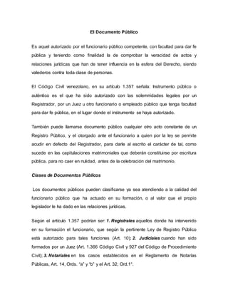 El Documento Público
Es aquel autorizado por el funcionario público competente, con facultad para dar fe
pública y teniendo como finalidad la de comprobar la veracidad de actos y
relaciones jurídicas que han de tener influencia en la esfera del Derecho, siendo
valederos contra toda clase de personas.
El Código Civil venezolano, en su artículo 1.357 señala: Instrumento público o
auténtico es el que ha sido autorizado con las solemnidades legales por un
Registrador, por un Juez u otro funcionario o empleado público que tenga facultad
para dar fe pública, en el lugar donde el instrumento se haya autorizado.
También puede llamarse documento público cualquier otro acto constante de un
Registro Público, y el otorgado ante el funcionario a quien por la ley se permite
acudir en defecto del Registrador, para darle al escrito el carácter de tal, como
sucede en las capitulaciones matrimoniales que deberán constituirse por escritura
pública, para no caer en nulidad, antes de la celebración del matrimonio.
Clases de Documentos Públicos
Los documentos públicos pueden clasificarse ya sea atendiendo a la calidad del
funcionario público que ha actuado en su formación, o al valor que el propio
legislador le ha dado en las relaciones jurídicas.
Según el artículo 1.357 podrían ser: 1. Registrales aquellos donde ha intervenido
en su formación el funcionario, que según la pertinente Ley de Registro Público
está autorizado para tales funciones (Art. 10); 2. Judiciales cuando han sido
formados por un Juez (Art. 1.366 Código Civil y 927 del Código de Procedimiento
Civil); 3. Notariales en los casos establecidos en el Reglamento de Notarías
Públicas, Art. 14, Ords. “a” y “b” y el Art. 32, Ord.1°.
 