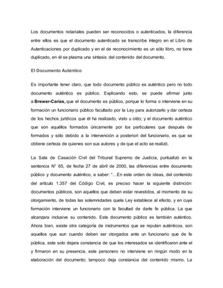 Los documentos notariales pueden ser reconocidos o autenticados, la diferencia
entre ellos es que el documento autenticado se transcribe íntegro en el Libro de
Autenticaciones por duplicado y en el de reconocimiento es un sólo libro, no tiene
duplicado, en él se plasma una síntesis del contenido del documento.
El Documento Auténtico
Es importante tener claro, que todo documento público es auténtico pero no todo
documento auténtico es público. Explicando esto, se puede afirmar junto
a Brewer-Carías, que el documento es público, porque lo forma o interviene en su
formación un funcionario público facultado por la Ley para autorizarlo y dar certeza
de los hechos jurídicos que él ha realizado, visto u oído; y el documento auténtico
que son aquéllos formados únicamente por los particulares que después de
formados y sólo debido a la intervención a posteriori del funcionario, es que se
obtiene certeza de quienes son sus autores y de que el acto se realizó.
La Sala de Casación Civil del Tribunal Supremo de Justicia, puntualizó en la
sentencia N° 65, de fecha 27 de abril de 2000, las diferencias entre documento
público y documento auténtico, a saber: “…En este orden de ideas, del contenido
del artículo 1.357 del Código Civil, es preciso hacer la siguiente distinción:
documentos públicos, son aquellos que deben estar revestidos, al momento de su
otorgamiento, de todas las solemnidades quela Ley establece al efecto, y en cuya
formación interviene un funcionario con la facultad de darle fe pública. La que
alcanzara inclusive su contenido. Este documento público es también auténtico.
Ahora bien, existe otra categoría de instrumentos que se reputan auténticos, son
aquellos que aun cuando deben ser otorgados ante un funcionario que de fe
pública, este solo dejara constancia de que los interesados se identificaron ante el
y firmaron en su presencia, este personero no interviene en ningún modo en la
elaboración del documento; tampoco deja constancia del contenido mismo. La
 