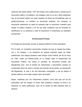 redacción del citado artículo 1.357 del Código Civil, pudiera llevar a pensar que el
documento público y el auténtico, son análogos, esto no es así y debe entenderse
que el documento público por estar revestido de todas las formalidades para su
perfeccionamiento, es también un documento autentico. Sin embargo, el
documento autenticado es aquel se presenta ante un funcionario revestido para
otorgar fe pública (notario), a fin de que deje constancia que los firmantes se
identificaron en su presencia y ante él suscribieron el instrumento, ya redactado
previamente…”
El Documento Privado
El concepto de documento privado no aparece definido en la ley venezolana.
Por lo tanto, se consideran documentos privados los que se otorgan las partes,
con o sin testigos, y sin asistencia de ninguna autoridad capaz de darles
autenticidad. Una antigua Sentencia dela Antigua Corte Federal, del 26 de mayo
de 1952, citado por Brewer-Carías en un trabajo sobre la Autenticidad del
Documento Público, nos aclara el concepto de documento privado que
textualmente dice: “Con el nombre de instrumentos o documentos privados se
comprenden todos los actos o escritos que emanan de las partes, sin intervención
del Registrador, el Juez o de otro funcionario competente, y que se refieren a
hechos jurídicos a los cuales pueden servir de prueba”.
Borjas, manifiesta que “los instrumentos privados, como obra que son de los
particulares que los otorgan no tienen valor probatorio mientras su firma o su
estructura no estén justificadas, pues de la verdad de ellas depende toda su
eficacia”.
 