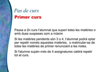 Pas de curs
Primer curs

Passa a 2n curs l’alumnat que superi totes les matèries o
amb dues suspeses com a màxim
Si les matèries pendents són 3 o 4, l’alumnat podrà optar
per repetir només aquestes matèries, o matricular-se de
totes les matèries de primer renunciant a les notes.
Si l'alumne supèn més de 4 assignatures caldrà repetir
tot el curs.
 