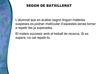 SEGON DE BATXILLERAT



•
    L’alumnat que en acabar segon tinguin matèries
    suspeses es podran matricular d’aquestes sense tornar
    a repetir les ja superades.
•
    El mateix succeeix amb el treball de recerca. Si es
    supera, no cal repetir-lo.
 