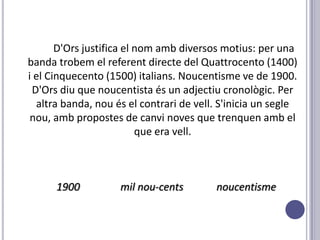 D'Ors justifica el nom amb diversos motius: per una
banda trobem el referent directe del Quattrocento (1400)
i el Cinquecento (1500) italians. Noucentisme ve de 1900.
 D'Ors diu que noucentista és un adjectiu cronològic. Per
  altra banda, nou és el contrari de vell. S'inicia un segle
 nou, amb propostes de canvi noves que trenquen amb el
                          que era vell.



      1900          mil nou-cents        noucentisme
 