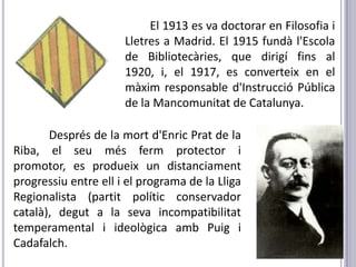 El 1913 es va doctorar en Filosofia i
                      Lletres a Madrid. El 1915 fundà l'Escola
                      de Bibliotecàries, que dirigí fins al
                      1920, i, el 1917, es converteix en el
                      màxim responsable d'Instrucció Pública
                      de la Mancomunitat de Catalunya.

       Després de la mort d'Enric Prat de la
Riba, el seu més ferm protector i
promotor, es produeix un distanciament
progressiu entre ell i el programa de la Lliga
Regionalista (partit polític conservador
català), degut a la seva incompatibilitat
temperamental i ideològica amb Puig i
Cadafalch.
 
