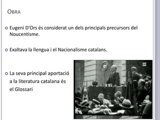 OBRA

   Eugeni D’Ors és considerat un dels principals precursors del
    Noucentisme.

   Exaltava la llengua i el Nacionalisme catalans.



   La seva principal aportació
    a la literatura catalana és
    el Glossari
 