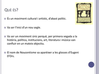 QUÈ ÉS?
   És un moviment cultural i artístic, d’abast polític.

   Va ser l’inici d’un nou segle.

   Va ser un moviment únic perquè, per primera vegada a la
    història, política, institucions, art, literatura i música van
    confluir en un mateix objectiu.

   El nom de Noucentisme va aparèixer a les glosses d’Eugeni
    D’Ors.
 