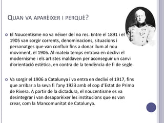 QUAN VA APARÈIXER I PERQUÈ?

   El Noucentisme no va néixer del no res. Entre el 1891 i el
    1905 van sorgir corrents, denominacions, situacions i
    personatges que van confluir fins a donar llum al nou
    moviment, el 1906. Al mateix temps entrava en declivi el
    modernisme i els artistes maldaven per aconseguir un canvi
    d’orientació estètica, en contra de la tendència de fi de segle.

   Va sorgir el 1906 a Catalunya i va entra en declivi el 1917, fins
    que arribar a la seva fi l’any 1923 amb el cop d’Estat de Primo
    de Rivera. A partir de la dictadura, el noucentisme es va
    desintegrar i van desaparèixer les institucions que es van
    crear, com la Mancomunitat de Catalunya.
 