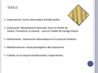 IDEALS

   Imperialisme: Acció reformadora d’àmbit polític.

   Classicisme: Renaixement classicista, tant en l’àmbit de
    l’ordre, l’harmonia, el control... com en l’àmbit de l’antiga Grècia.

   Arbitrarietat: intervenció reformadora en el camp de l’estètica.

   Mediterranisme: versió paisatgística del classicisme.

   Civilitat: és el conjunt d’arbitrarietat i imperialisme.
 