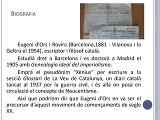 BIOGRAFIA



     Eugeni d'Ors i Rovira (Barcelona,1881 - Vilanova i la
Geltrú el 1954), escriptor i filòsof català.
     Estudià dret a Barcelona i es doctorà a Madrid el
1905 amb Genealogía ideal del imperialismo.
     Emprà el pseudònim “Xènius” per escriure a la
secció Glossari de La Veu de Catalunya, un diari català
tancat al 1937 per la guerra civil, i és allà on posà en
circulació el concepte de Noucentisme.
     Així que podríem dir que Eugeni d’Ors en va ser el
precursor d’aquest moviment de començaments de segle
XX.
 