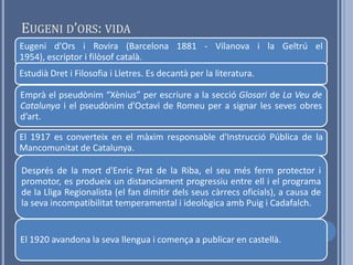 EUGENI D’ORS: VIDA
Eugeni d'Ors i Rovira (Barcelona 1881 - Vilanova i la Geltrú el
1954), escriptor i filòsof català.
Estudià Dret i Filosofia i Lletres. Es decantà per la literatura.

Emprà el pseudònim “Xènius” per escriure a la secció Glosari de La Veu de
Catalunya i el pseudònim d’Octavi de Romeu per a signar les seves obres
d’art.

El 1917 es converteix en el màxim responsable d'Instrucció Pública de la
Mancomunitat de Catalunya.

Després de la mort d'Enric Prat de la Riba, el seu més ferm protector i
promotor, es produeix un distanciament progressiu entre ell i el programa
de la Lliga Regionalista (el fan dimitir dels seus càrrecs oficials), a causa de
la seva incompatibilitat temperamental i ideològica amb Puig i Cadafalch.


El 1920 avandona la seva llengua i comença a publicar en castellà.
 