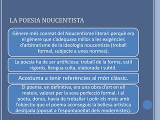LA POESIA NOUCENTISTA
Gènere més conreat del Noucentisme literari perquè era
    el gènere que s’adequava millor a les exigències
   d’arbitrarisme de la ideologia noucentista (treball
            formal, subjecte a unes normes).

 La poesia ha de ser artificiosa: treball de la forma, estil
        rigorós, llengua culta, elaborada i subtil.
  Acostuma a tenir referències al món clàssic.
    El poema, en definitiva, era una obra d’art en ell
     mateix, valorat per la seva perfecció formal. I el
   poeta, doncs, havia de treballar i polir els mots amb
 l’objectiu que el poema aconseguís la bellesa artística
 desitjada (oposat a l’espontaneïtat dels modernistes).
 