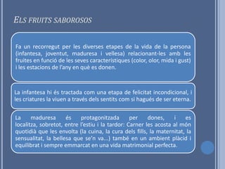 ELS FRUITS SABOROSOS

Fa un recorregut per les diverses etapes de la vida de la persona
(infantesa, joventut, maduresa i vellesa) relacionant-les amb les
fruites en funció de les seves característiques (color, olor, mida i gust)
i les estacions de l’any en què es donen.


La infantesa hi és tractada com una etapa de felicitat incondicional, i
les criatures la viuen a través dels sentits com si hagués de ser eterna.

La     maduresa      és    protagonitzada        per    dones,    i   es
localitza, sobretot, entre l’estiu i la tardor: Carner les acosta al món
quotidià que les envolta (la cuina, la cura dels fills, la maternitat, la
sensualitat, la bellesa que se’n va...) també en un ambient plàcid i
equilibrat i sempre emmarcat en una vida matrimonial perfecta.
 