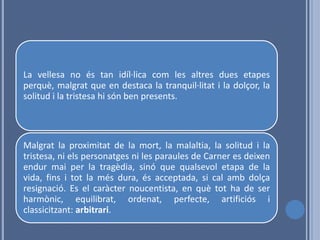 La vellesa no és tan idíl·lica com les altres dues etapes
perquè, malgrat que en destaca la tranquil·litat i la dolçor, la
solitud i la tristesa hi són ben presents.




Malgrat la proximitat de la mort, la malaltia, la solitud i la
tristesa, ni els personatges ni les paraules de Carner es deixen
endur mai per la tragèdia, sinó que qualsevol etapa de la
vida, fins i tot la més dura, és acceptada, si cal amb dolça
resignació. Es el caràcter noucentista, en què tot ha de ser
harmònic, equilibrat, ordenat, perfecte, artificiós i
classicitzant: arbitrari.
 