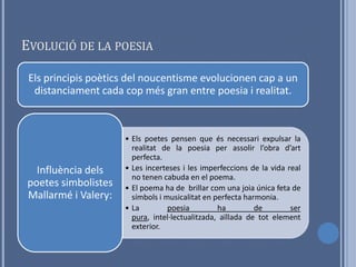 EVOLUCIÓ DE LA POESIA

 Els principis poètics del noucentisme evolucionen cap a un
  distanciament cada cop més gran entre poesia i realitat.



                     • Els poetes pensen que és necessari expulsar la
                       realitat de la poesia per assolir l’obra d’art
                       perfecta.
  Influència dels    • Les incerteses i les imperfeccions de la vida real
                       no tenen cabuda en el poema.
poetes simbolistes   • El poema ha de brillar com una joia única feta de
Mallarmé i Valery:     símbols i musicalitat en perfecta harmonia.
                     • La         poesia         ha         de        ser
                       pura, intel·lectualitzada, aïllada de tot element
                       exterior.
 