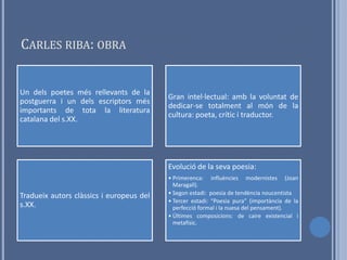 CARLES RIBA: OBRA


Un dels poetes més rellevants de la
                                          Gran intel·lectual: amb la voluntat de
postguerra i un dels escriptors més
                                          dedicar-se totalment al món de la
importants de tota la literatura
                                          cultura: poeta, crític i traductor.
catalana del s.XX.




                                          Evolució de la seva poesia:
                                          • Primerenca: influències modernistes (Joan
                                            Maragall).
                                          • Segon estadi: poesia de tendència noucentista
Tradueix autors clàssics i europeus del
                                          • Tercer estadi: “Poesia pura” (importància de la
s.XX.                                       perfecció formal i la nuesa del pensament).
                                          • Últimes composicions: de caire existencial i
                                            metafísic.
 