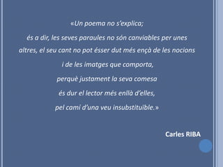 «Un poema no s’explica;
  és a dir, les seves paraules no són canviables per unes
altres, el seu cant no pot ésser dut més ençà de les nocions
              i de les imatges que comporta,
            perquè justament la seva comesa
             és dur el lector més enllà d’elles,
            pel camí d’una veu insubstituïble.»


                                                   Carles RIBA
 