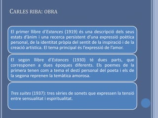 CARLES RIBA: OBRA


El primer llibre d’Estances (1919) és una descripció dels seus
estats d’ànim i una recerca persistent d’una expressió poètica
personal, de la identitat pròpia del sentit de la inspiració i de la
creació artística. El tema principal és l’expressió de l’amor.

El segon llibre d’Estances (1930) té dues parts, que
corresponen a dues èpoques diferents. Els poemes de la
primera tenen com a tema el destí personal del poeta i els de
la segona reprenen la temàtica amorosa.


Tres suites (1937): tres sèries de sonets que expressen la tensió
entre sensualitat i espiritualitat.
 