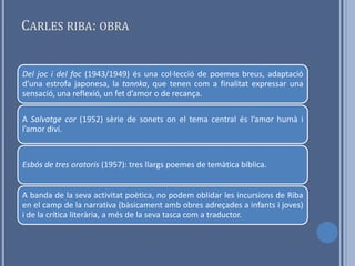 CARLES RIBA: OBRA


Del joc i del foc (1943/1949) és una col·lecció de poemes breus, adaptació
d’una estrofa japonesa, la tannka, que tenen com a finalitat expressar una
sensació, una reflexió, un fet d’amor o de recança.

A Salvatge cor (1952) sèrie de sonets on el tema central és l’amor humà i
l’amor diví.



Esbós de tres oratoris (1957): tres llargs poemes de temàtica bíblica.


A banda de la seva activitat poètica, no podem oblidar les incursions de Riba
en el camp de la narrativa (bàsicament amb obres adreçades a infants i joves)
i de la crítica literària, a més de la seva tasca com a traductor.
 