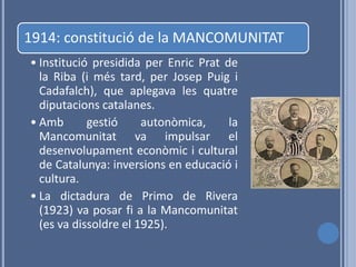 1914: constitució de la MANCOMUNITAT
• Institució presidida per Enric Prat de
  la Riba (i més tard, per Josep Puig i
  Cadafalch), que aplegava les quatre
  diputacions catalanes.
• Amb       gestió     autonòmica,     la
  Mancomunitat va impulsar el
  desenvolupament econòmic i cultural
  de Catalunya: inversions en educació i
  cultura.
• La dictadura de Primo de Rivera
  (1923) va posar fi a la Mancomunitat
  (es va dissoldre el 1925).
 
