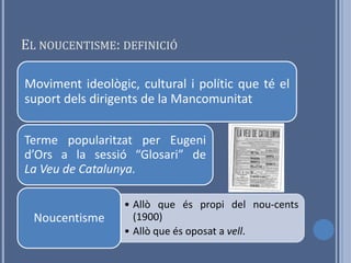 EL NOUCENTISME: DEFINICIÓ

Moviment ideològic, cultural i polític que té el
suport dels dirigents de la Mancomunitat


Terme popularitzat per Eugeni
d’Ors a la sessió “Glosari” de
La Veu de Catalunya.

                  • Allò que és propi del nou-cents
  Noucentisme       (1900)
                  • Allò que és oposat a vell.
 