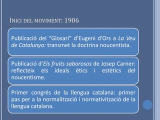 INICI DEL MOVIMENT: 1906

Publicació del “Glosari” d’Eugeni d’Ors a La Veu
de Catalunya: transmet la doctrina noucentista.

Publicació d’Els fruits saborosos de Josep Carner:
reflecteix els ideals ètics i estètics del
noucentisme.

Primer congrés de la llengua catalana: primer
pas per a la normalització i normativització de la
llengua catalana.
 
