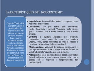 CARACTERÍSTIQUES DEL NOUCENTISME:

                          • Imperialisme: Imposició dels valors propugnats com a
Eugeni d’Ors (polític       nacionals a la societat.
i escriptor) va ser el    • Classicisme: raó per sobre dels sentiments
   teoritzador del          (ordre, harmonia i control). Valoració dels clàssics
  Noucentisme. Per          grecs i romans com a model literari i com a model
mitjà de les glosses        artístic.
  (articles d’opinió
                          • Civilisme o civilitat: Aplicació del programa
     breus sobre
                            noucentista, que havia de crear una societat
l’actualitat política i
                            urbana, ideal, sense conflictes de classe (oposat al
   cultural, signats
                            ruralisme i al localisme dels modernistes).
 amb el pseudònim
Xènius), publicades       • Mediterranisme: Valoració del paisatge mediterrani, el
diàriament a La Veu         paisatge de l’olivera i de la vinya, i de les formes de
 de Catalunya en la         vida tradicional d’aquest espai com a model.
  secció Glosari, va      • Arbitrarisme: Ideal estètic arbitrari, basat en el treball
  exposar les bases         formal, subjecte a unes normes (oposat a la creació
d’aquest moviment:          basada en la inspiració i l’espontaneïtat dels
                            modernistes).
 