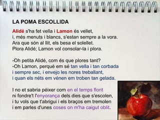 LA POMA ESCOLLIDA
Alidé s'ha fet vella i Lamon és vellet,
i, més menuts i blancs, s'estan sempre a la vora.
Ara que són al llit, els besa el solellet.
Plora Alidé; Lamon vol consolar-la i plora.
-Oh petita Alidé, com és que plores tant?
-Oh Lamon, perquè em sé tan vella i tan corbada
i sempre sec, i envejo les nores treballant,
i quan els néts em vénen em troben tan gelada.
I no et sabria péixer com en el temps florit
ni fondre't l'enyorança dels dies que s'escolen,
i tu vols que t'abrigui i els braços em tremolen
i em parles d'unes coses on m'ha caigut oblit.
 
