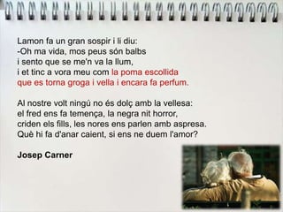 Lamon fa un gran sospir i li diu:
-Oh ma vida, mos peus són balbs
i sento que se me'n va la llum,
i et tinc a vora meu com la poma escollida
que es torna groga i vella i encara fa perfum.
Al nostre volt ningú no és dolç amb la vellesa:
el fred ens fa temença, la negra nit horror,
criden els fills, les nores ens parlen amb aspresa.
Què hi fa d'anar caient, si ens ne duem l'amor?
Josep Carner
 