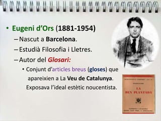 • Eugeni d’Ors (1881-1954)
–Nascut a Barcelona.
–Estudià Filosofia i Lletres.
–Autor del Glosari:
• Conjunt d’articles breus (gloses) que
apareixien a La Veu de Catalunya.
Exposava l’ideal estètic noucentista.
 