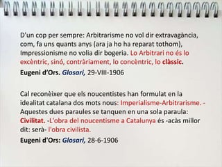 D'un cop per sempre: Arbitrarisme no vol dir extravagància,
com, fa uns quants anys (ara ja ho ha reparat tothom),
Impressionisme no volia dir bogeria. Lo Arbitrari no és lo
excèntric, sinó, contràriament, lo concèntric, lo clàssic.
Eugeni d’Ors. Glosari, 29-VIII-1906
Cal reconèixer que els noucentistes han formulat en la
idealitat catalana dos mots nous: Imperialisme-Arbitrarisme. -
Aquestes dues paraules se tanquen en una sola paraula:
Civilitat. -L'obra del noucentisme a Catalunya és -acàs millor
dit: serà- l'obra civilista.
Eugeni d'Ors: Glosari, 28-6-1906
 