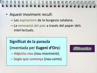 • Aquest moviment recull:
– Les aspiracions de la burgesia catalana.
– La renovació del país a través del paper dels
intel·lectuals.
Significat de la paraula
(inventada per Eugeni d’Ors):
– Adjectiu nou (nou moviment).
– Segle que comença (nou-cents)
 
