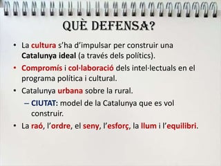 QUÈ DEFENSA?
• La cultura s’ha d’impulsar per construir una
Catalunya ideal (a través dels polítics).
• Compromís i col·laboració dels intel·lectuals en el
programa política i cultural.
• Catalunya urbana sobre la rural.
– CIUTAT: model de la Catalunya que es vol
construir.
• La raó, l’ordre, el seny, l’esforç, la llum i l’equilibri.
 