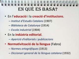 EN QUÈ ES BASA?
• En l’educació i la creació d’institucions.
– Institut d’Estudis Catalans (1907)
– Biblioteca de Catalunya (1914)
– Escola industrial (1904)
• En la indústria editorial.
– Aparició d’editorials i publicacions
• Normativització de la llengua (Fabra)
– Normes ortogràfiques (1913)
– Diccionari general de la llengua catalana (1932)
 