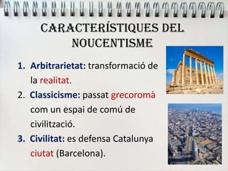 CARACTERÍSTIQUES DEL
NOUCENTISME
1. Arbitrarietat: transformació de
la realitat.
2. Classicisme: passat grecoromà
com un espai de comú de
civilització.
3. Civilitat: es defensa Catalunya
ciutat (Barcelona).
 