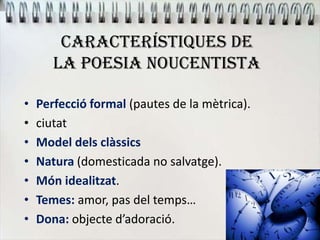 CARACTERÍSTIQUES DE
LA POESIA NOUCENTISTA
• Perfecció formal (pautes de la mètrica).
• ciutat
• Model dels clàssics
• Natura (domesticada no salvatge).
• Món idealitzat.
• Temes: amor, pas del temps…
• Dona: objecte d’adoració.
 