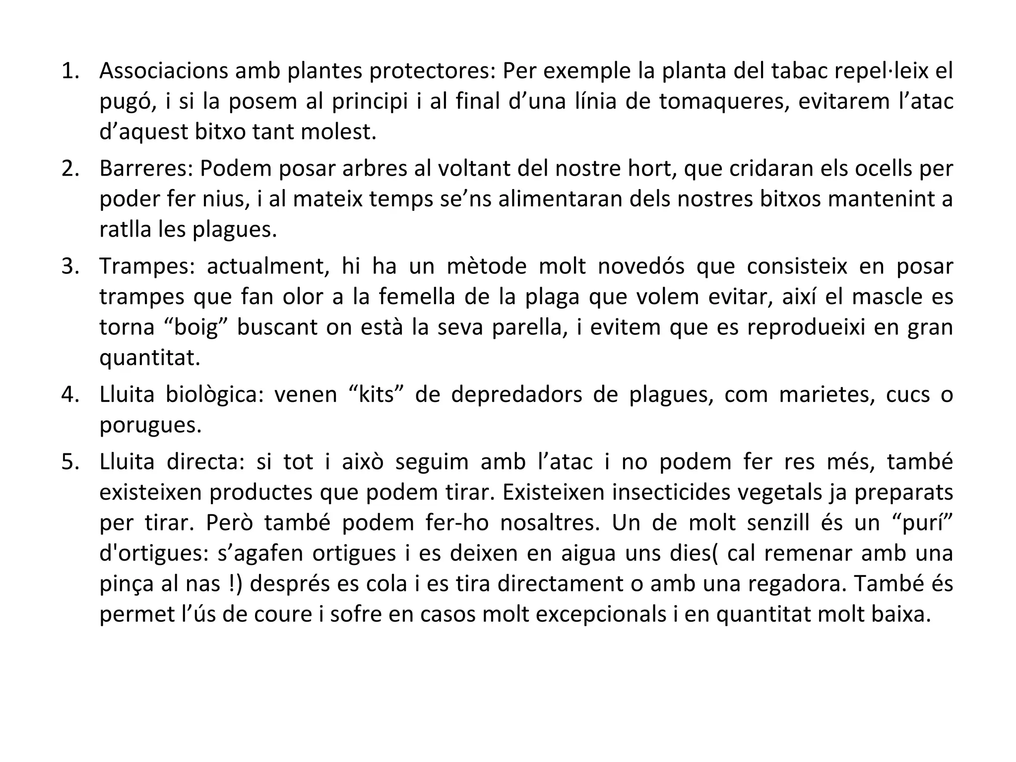 1. Associacions amb plantes protectores: Per exemple la planta del tabac repel·leix el
   pugó, i si la posem al principi i al final d’una línia de tomaqueres, evitarem l’atac
   d’aquest bitxo tant molest.
2. Barreres: Podem posar arbres al voltant del nostre hort, que cridaran els ocells per
   poder fer nius, i al mateix temps se’ns alimentaran dels nostres bitxos mantenint a
   ratlla les plagues.
3. Trampes: actualment, hi ha un mètode molt novedós que consisteix en posar
   trampes que fan olor a la femella de la plaga que volem evitar, així el mascle es
   torna “boig” buscant on està la seva parella, i evitem que es reprodueixi en gran
   quantitat.
4. Lluita biològica: venen “kits” de depredadors de plagues, com marietes, cucs o
   porugues.
5. Lluita directa: si tot i això seguim amb l’atac i no podem fer res més, també
   existeixen productes que podem tirar. Existeixen insecticides vegetals ja preparats
   per tirar. Però també podem fer-ho nosaltres. Un de molt senzill és un “purí”
   d'ortigues: s’agafen ortigues i es deixen en aigua uns dies( cal remenar amb una
   pinça al nas !) després es cola i es tira directament o amb una regadora. També és
   permet l’ús de coure i sofre en casos molt excepcionals i en quantitat molt baixa.
 