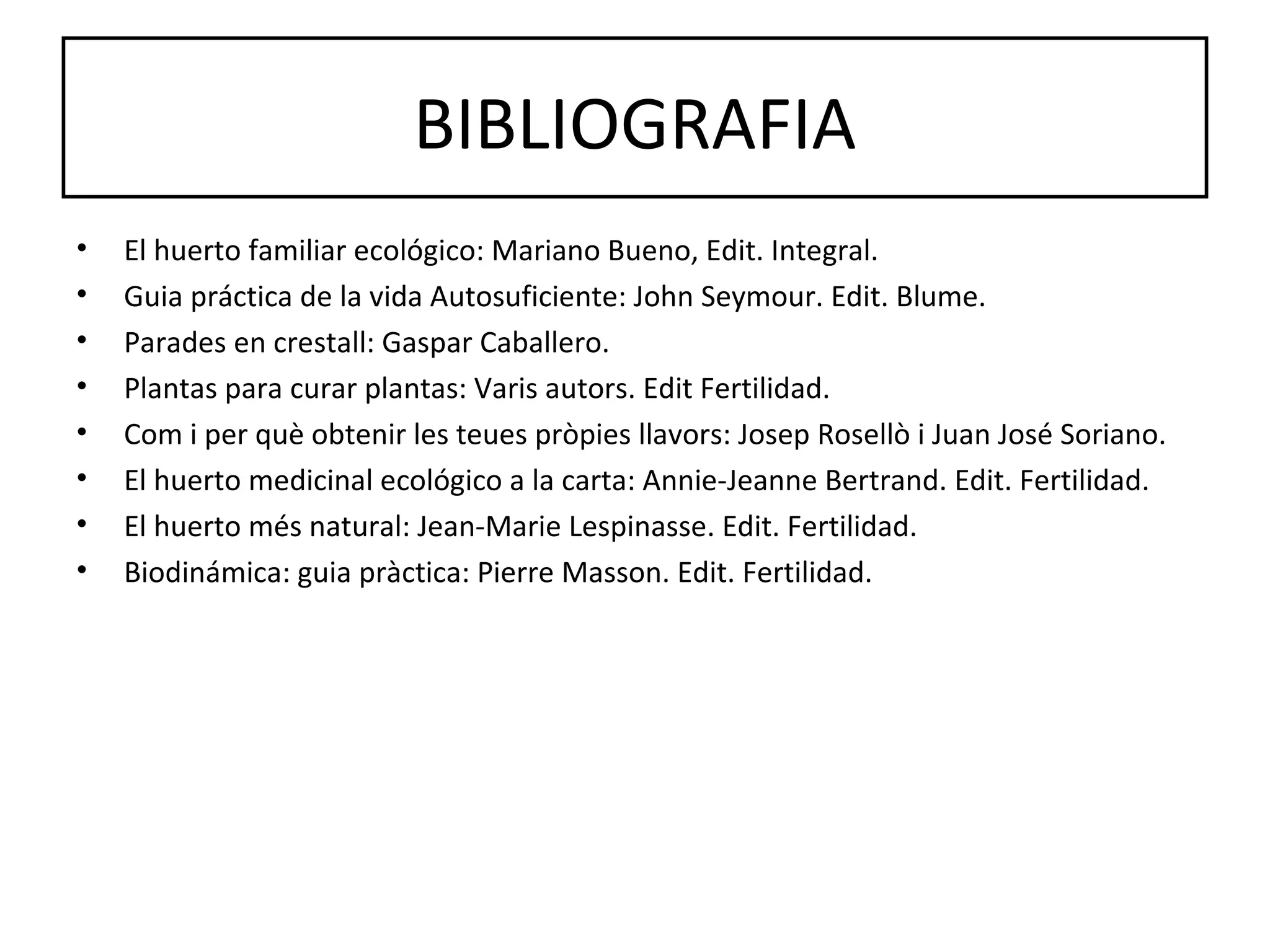 BIBLIOGRAFIA
•   El huerto familiar ecológico: Mariano Bueno, Edit. Integral.
•   Guia práctica de la vida Autosuficiente: John Seymour. Edit. Blume.
•   Parades en crestall: Gaspar Caballero.
•   Plantas para curar plantas: Varis autors. Edit Fertilidad.
•   Com i per què obtenir les teues pròpies llavors: Josep Rosellò i Juan José Soriano.
•   El huerto medicinal ecológico a la carta: Annie-Jeanne Bertrand. Edit. Fertilidad.
•   El huerto més natural: Jean-Marie Lespinasse. Edit. Fertilidad.
•   Biodinámica: guia pràctica: Pierre Masson. Edit. Fertilidad.
 