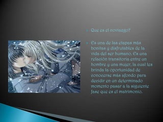 Que es el noviazgo?Es una de las etapas más bonitas y disfrutables de la vida del ser humano. Es una relación transitoria entre un hombre y una mujer, la cual les brinda la oportunidad de conocerse más afondo para decidir en un determinado momento pasar a la siguiente fase que es el matrimonio.